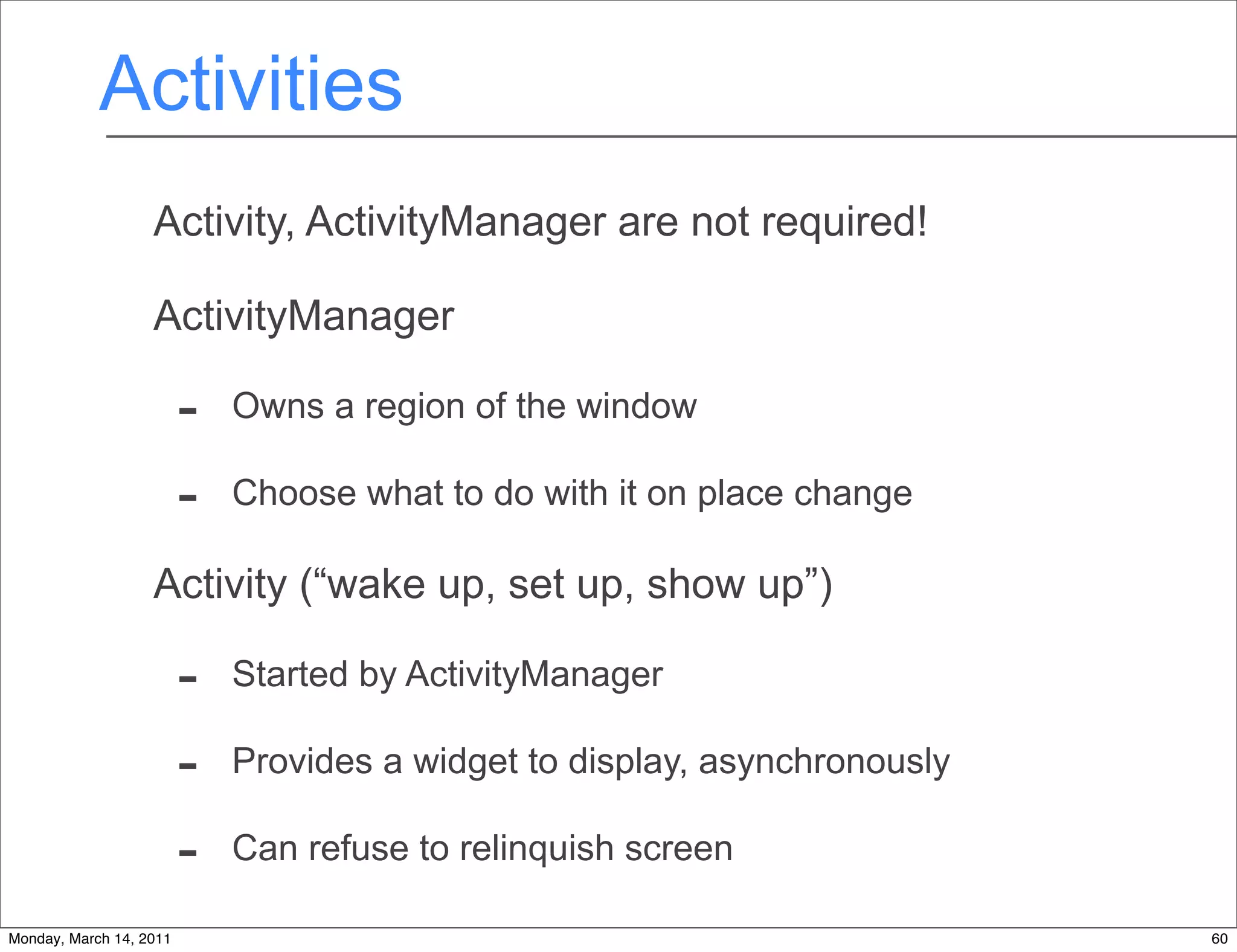 Activities
                   Activity, ActivityManager are not required!

                   ActivityManager

                         -   Owns a region of the window

                         -   Choose what to do with it on place change

                   Activity (“wake up, set up, show up”)

                         -   Started by ActivityManager

                         -   Provides a widget to display, asynchronously

                         -   Can refuse to relinquish screen

Monday, March 14, 2011                                                      60
 