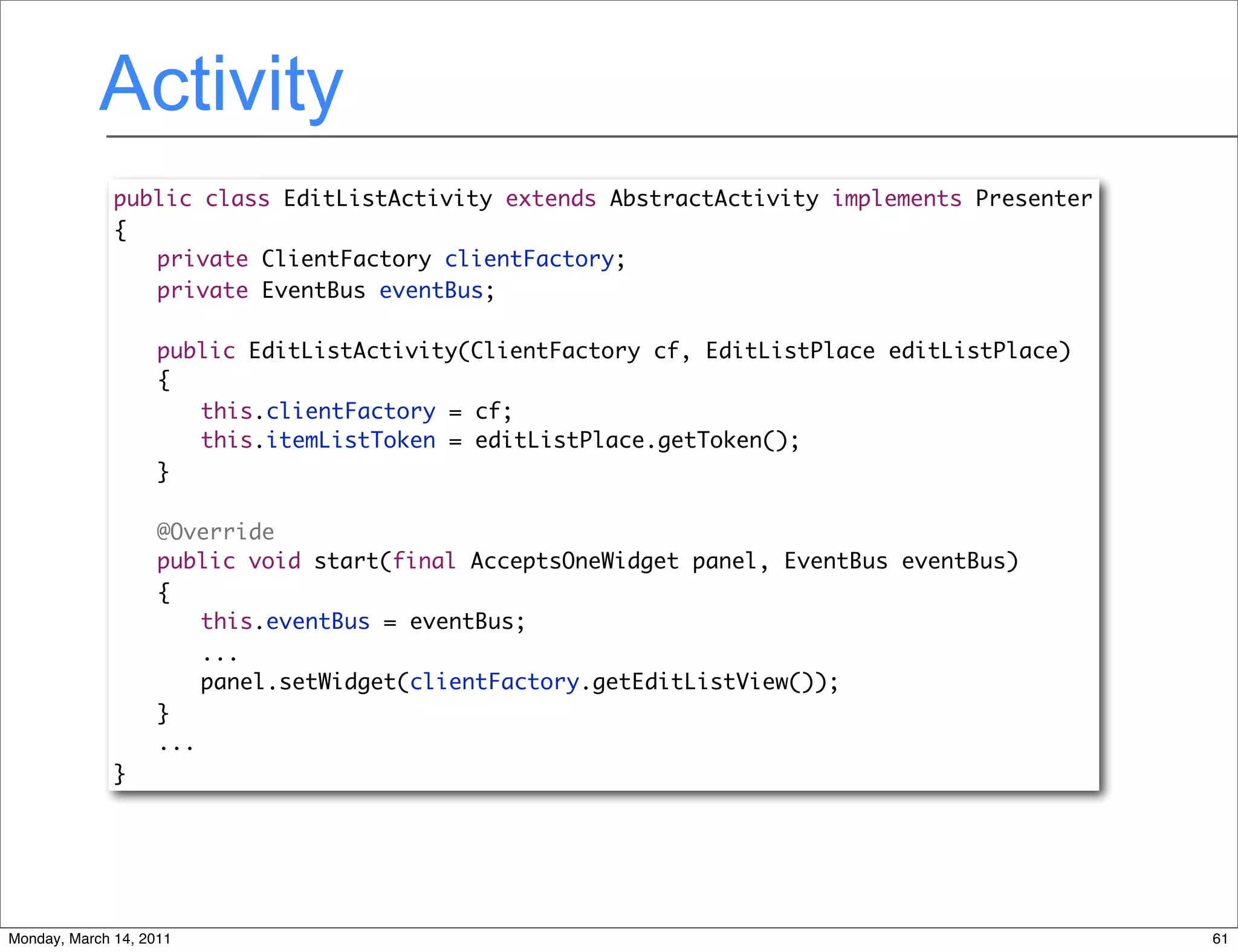 Activity
              public class EditListActivity extends AbstractActivity implements Presenter
              {
              	 private ClientFactory clientFactory;
              	 private EventBus eventBus;

              	     public EditListActivity(ClientFactory cf, EditListPlace editListPlace)
              	     {
              	     	 this.clientFactory = cf;
              	     	 this.itemListToken = editListPlace.getToken();
              	     }

              	     @Override
              	     public void start(final AcceptsOneWidget panel, EventBus eventBus)
              	     {
              	     	 this.eventBus = eventBus;
                        ...
                        panel.setWidget(clientFactory.getEditListView());
                    }
                    ...
              }




Monday, March 14, 2011                                                                       61
 