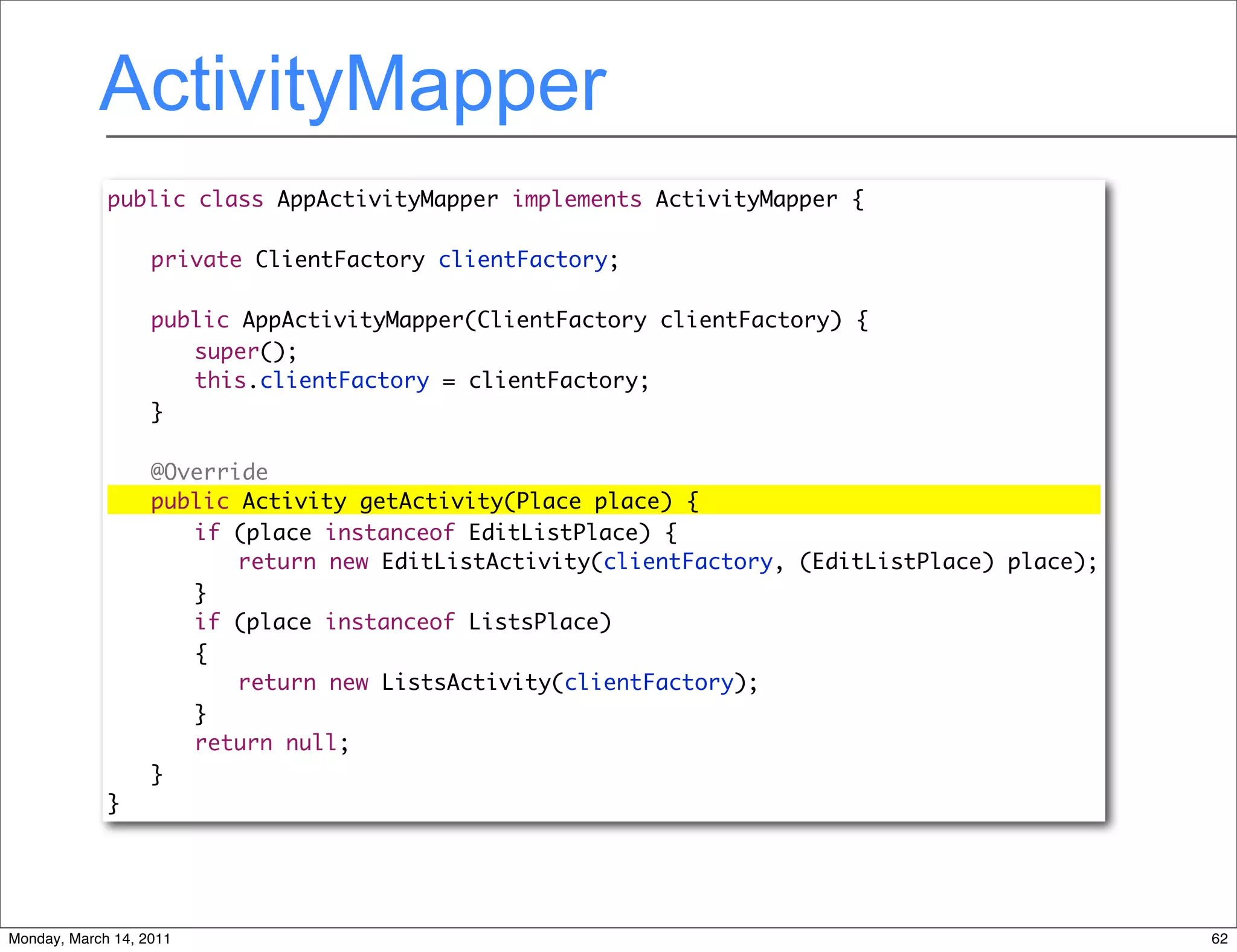 ActivityMapper
             public class AppActivityMapper implements ActivityMapper {

             	     private ClientFactory clientFactory;

             	     public AppActivityMapper(ClientFactory clientFactory) {
             	     	 super();
             	     	 this.clientFactory = clientFactory;
             	     }

             	     @Override
             	     public Activity getActivity(Place place) {
             	     	 if (place instanceof EditListPlace) {
             	     	 	 return new EditListActivity(clientFactory, (EditListPlace) place);
             	     	 }
             	     	 if (place instanceof ListsPlace)
             	     	 {
             	     	 	 return new ListsActivity(clientFactory);
             	     	 }
             	     	 return null;
             	     }
             }




Monday, March 14, 2011                                                                      62
 
