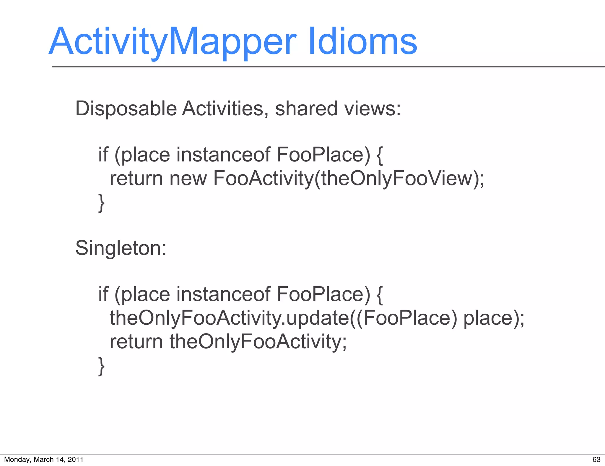 ActivityMapper Idioms
                   Disposable Activities, shared views:

                         if (place instanceof FooPlace) {
                           return new FooActivity(theOnlyFooView);
                         }

                   Singleton:

                         if (place instanceof FooPlace) {
                           theOnlyFooActivity.update((FooPlace) place);
                           return theOnlyFooActivity;
                         }



Monday, March 14, 2011                                                    63
 