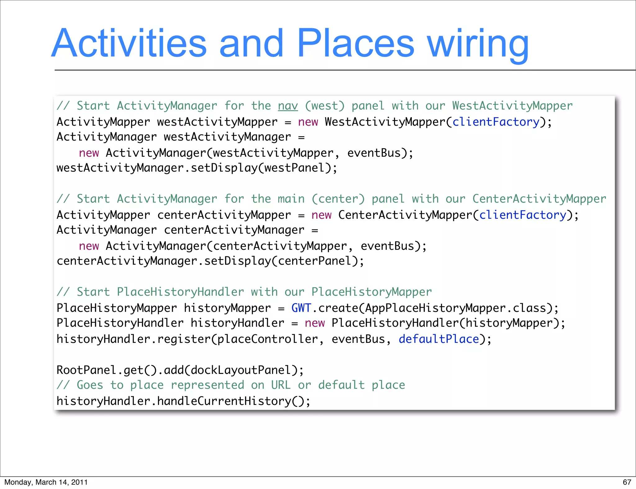 Activities and Places wiring
             // Start ActivityManager for the nav (west) panel with our WestActivityMapper
             ActivityMapper westActivityMapper = new WestActivityMapper(clientFactory);
             ActivityManager westActivityManager =
                new ActivityManager(westActivityMapper, eventBus);
             westActivityManager.setDisplay(westPanel);

             // Start ActivityManager for the main (center) panel with our CenterActivityMapper
             ActivityMapper centerActivityMapper = new CenterActivityMapper(clientFactory);
             ActivityManager centerActivityManager =
                new ActivityManager(centerActivityMapper, eventBus);
             centerActivityManager.setDisplay(centerPanel);

             // Start PlaceHistoryHandler with our PlaceHistoryMapper
             PlaceHistoryMapper historyMapper = GWT.create(AppPlaceHistoryMapper.class);
             PlaceHistoryHandler historyHandler = new PlaceHistoryHandler(historyMapper);
             historyHandler.register(placeController, eventBus, defaultPlace);

             RootPanel.get().add(dockLayoutPanel);
             // Goes to place represented on URL or default place
             historyHandler.handleCurrentHistory();




Monday, March 14, 2011                                                                            67
 