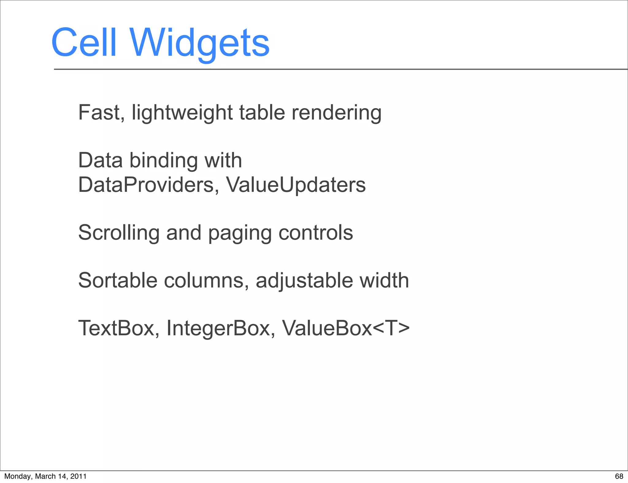 Cell Widgets
                   Fast, lightweight table rendering

                   Data binding with
                   DataProviders, ValueUpdaters

                   Scrolling and paging controls

                   Sortable columns, adjustable width

                   TextBox, IntegerBox, ValueBox<T>




Monday, March 14, 2011                                  68
 