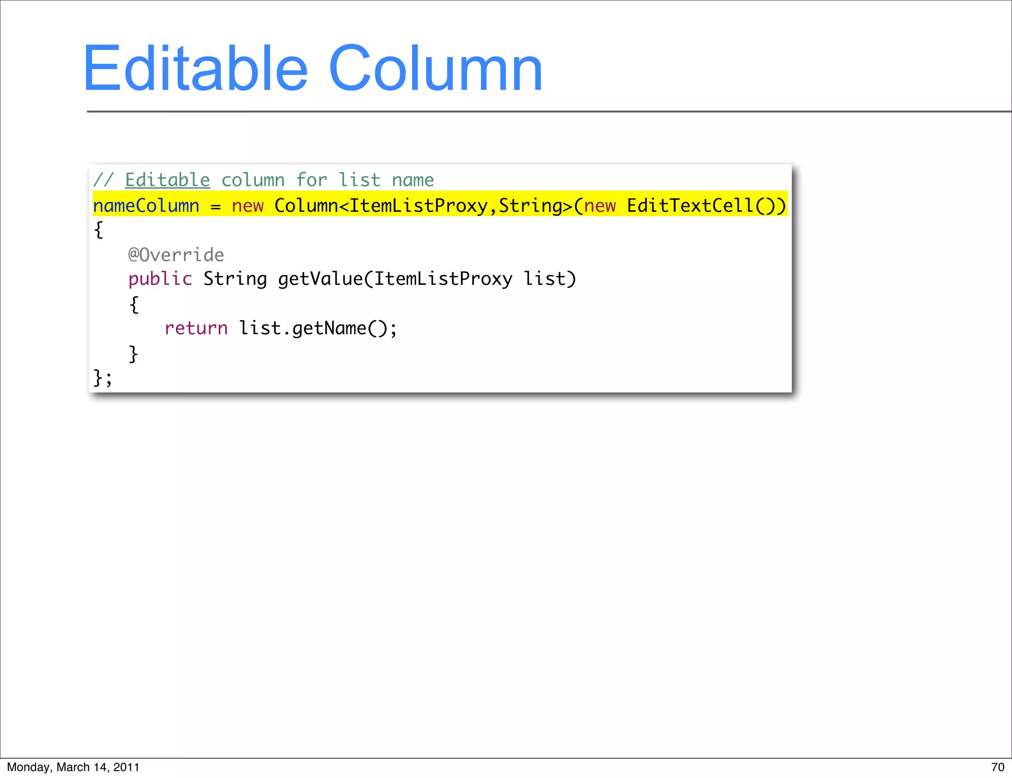 Editable Column
              // Editable column for list name
              nameColumn = new Column<ItemListProxy,String>(new EditTextCell())
              {
              	 @Override
              	 public String getValue(ItemListProxy list)
              	 {
              	 	 return list.getName();
              	 }
              };




Monday, March 14, 2011                                                            70
 