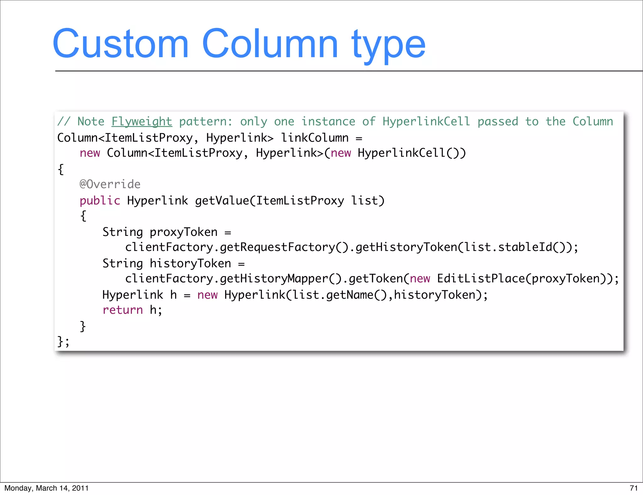 Custom Column type
             // Note Flyweight pattern: only one instance of HyperlinkCell passed to the Column
             Column<ItemListProxy, Hyperlink> linkColumn =
                new Column<ItemListProxy, Hyperlink>(new HyperlinkCell())
             {
             	 @Override
             	 public Hyperlink getValue(ItemListProxy list)
             	 {
             	 	 String proxyToken =
                       clientFactory.getRequestFactory().getHistoryToken(list.stableId());
             	 	 String historyToken =
                       clientFactory.getHistoryMapper().getToken(new EditListPlace(proxyToken));
                    Hyperlink h = new Hyperlink(list.getName(),historyToken);
             	 	 return h;
             	 }
             };




Monday, March 14, 2011                                                                             71
 