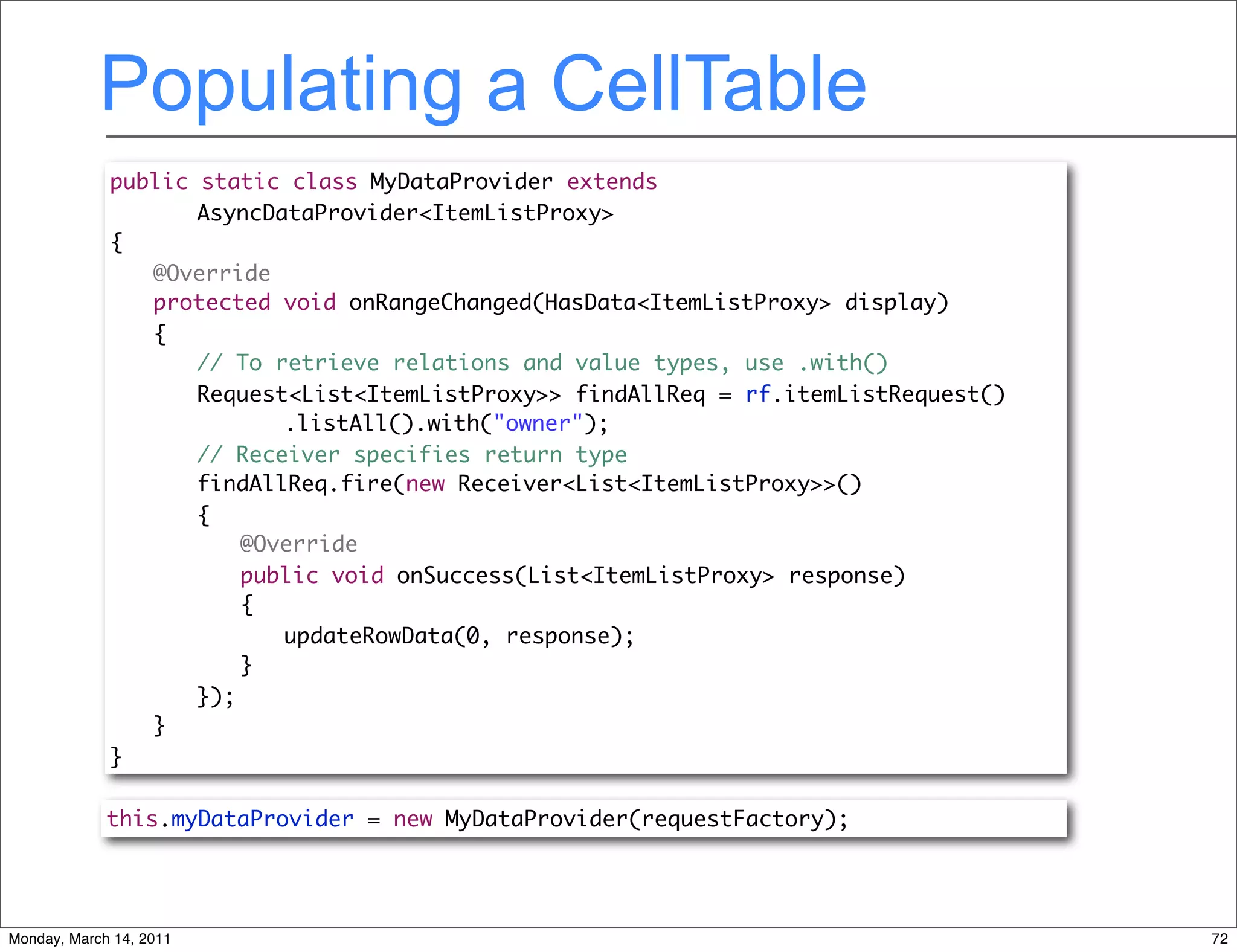 Populating a CellTable
             public static class MyDataProvider extends
             	 	 AsyncDataProvider<ItemListProxy>
             {
             	 @Override
             	 protected void onRangeChanged(HasData<ItemListProxy> display)
             	 {
             	 	 // To retrieve relations and value types, use .with()
             	 	 Request<List<ItemListProxy>> findAllReq = rf.itemListRequest()
             	 	 	 	 .listAll().with("owner");
             	 	 // Receiver specifies return type
             	 	 findAllReq.fire(new Receiver<List<ItemListProxy>>()
             	 	 {
             	 	 	 @Override
             	 	 	 public void onSuccess(List<ItemListProxy> response)
             	 	 	 {
             	 	 	 	 updateRowData(0, response);
             	 	 	 }
             	 	 });
             	 }
             }

             this.myDataProvider = new MyDataProvider(requestFactory);




Monday, March 14, 2011                                                            72
 