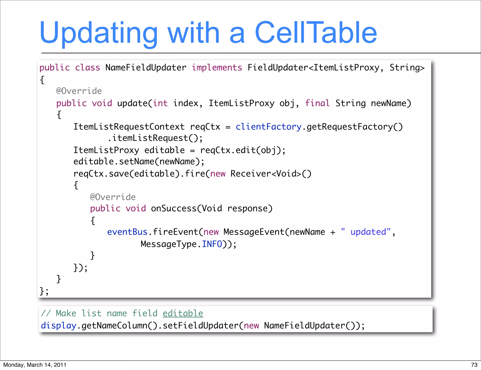 Updating with a CellTable
            public class NameFieldUpdater implements FieldUpdater<ItemListProxy, String>
            {
            	 @Override
            	 public void update(int index, ItemListProxy obj, final String newName)
            	 {
            	 	 ItemListRequestContext reqCtx = clientFactory.getRequestFactory()
            	 	 	 	 .itemListRequest();
            	 	 ItemListProxy editable = reqCtx.edit(obj);
            	 	 editable.setName(newName);
            	 	 reqCtx.save(editable).fire(new Receiver<Void>()
            	 	 {
            	 	 	 @Override
            	 	 	 public void onSuccess(Void response)
            	 	 	 {
            	 	 	 	 eventBus.fireEvent(new MessageEvent(newName + " updated",
            	 	 	 	 	 	 MessageType.INFO));
            	 	 	 }
            	 	 });
            	 }
            };

             // Make list name field editable
             display.getNameColumn().setFieldUpdater(new NameFieldUpdater());



Monday, March 14, 2011                                                                     73
 