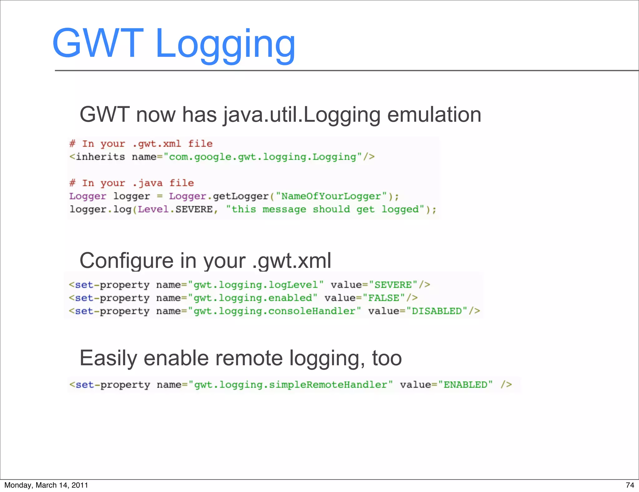 GWT Logging
                   GWT now has java.util.Logging emulation




                   Configure in your .gwt.xml



                   Easily enable remote logging, too




Monday, March 14, 2011                                       74
 