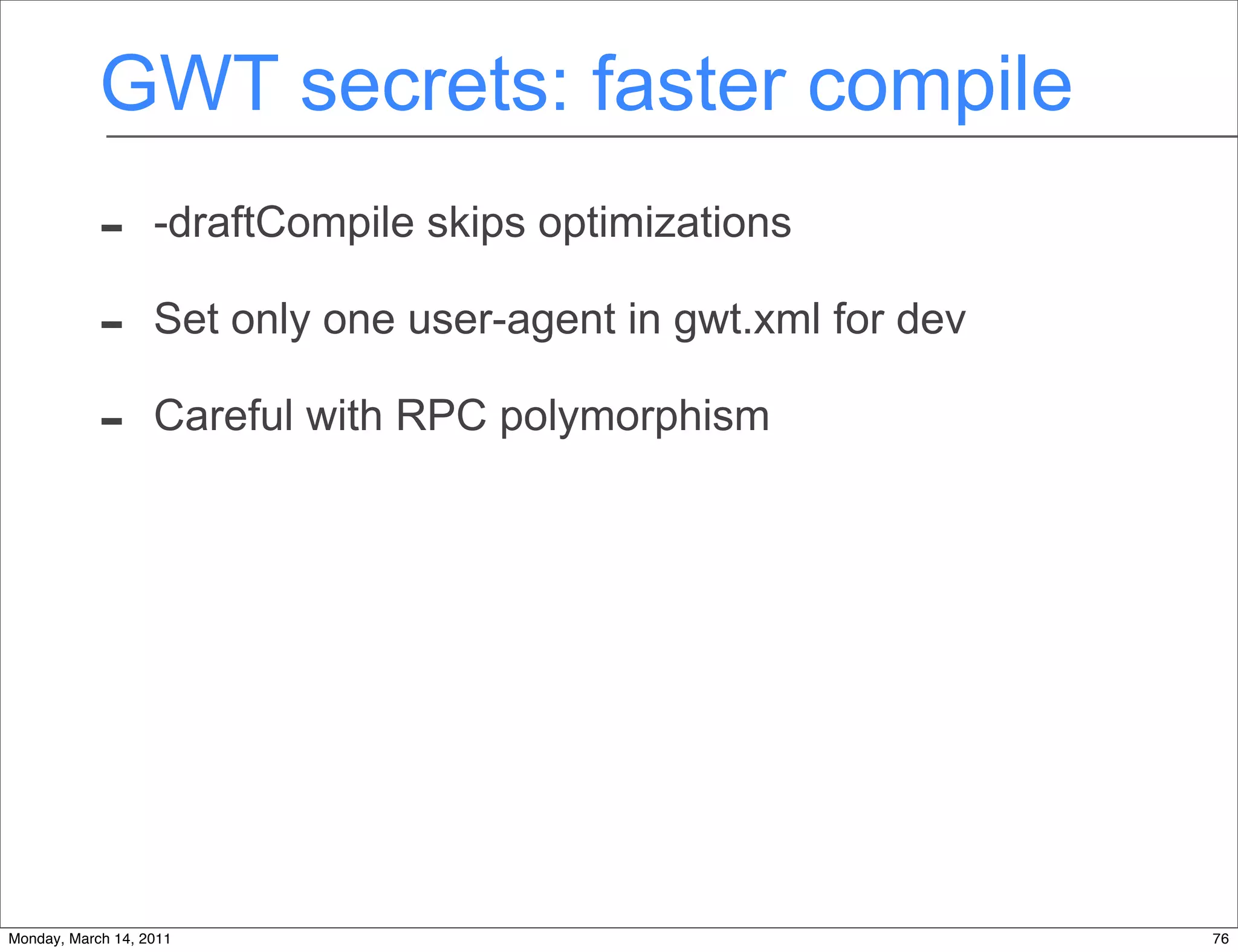 GWT secrets: faster compile
            -      -draftCompile skips optimizations

            -      Set only one user-agent in gwt.xml for dev

            -      Careful with RPC polymorphism




Monday, March 14, 2011                                          76
 
