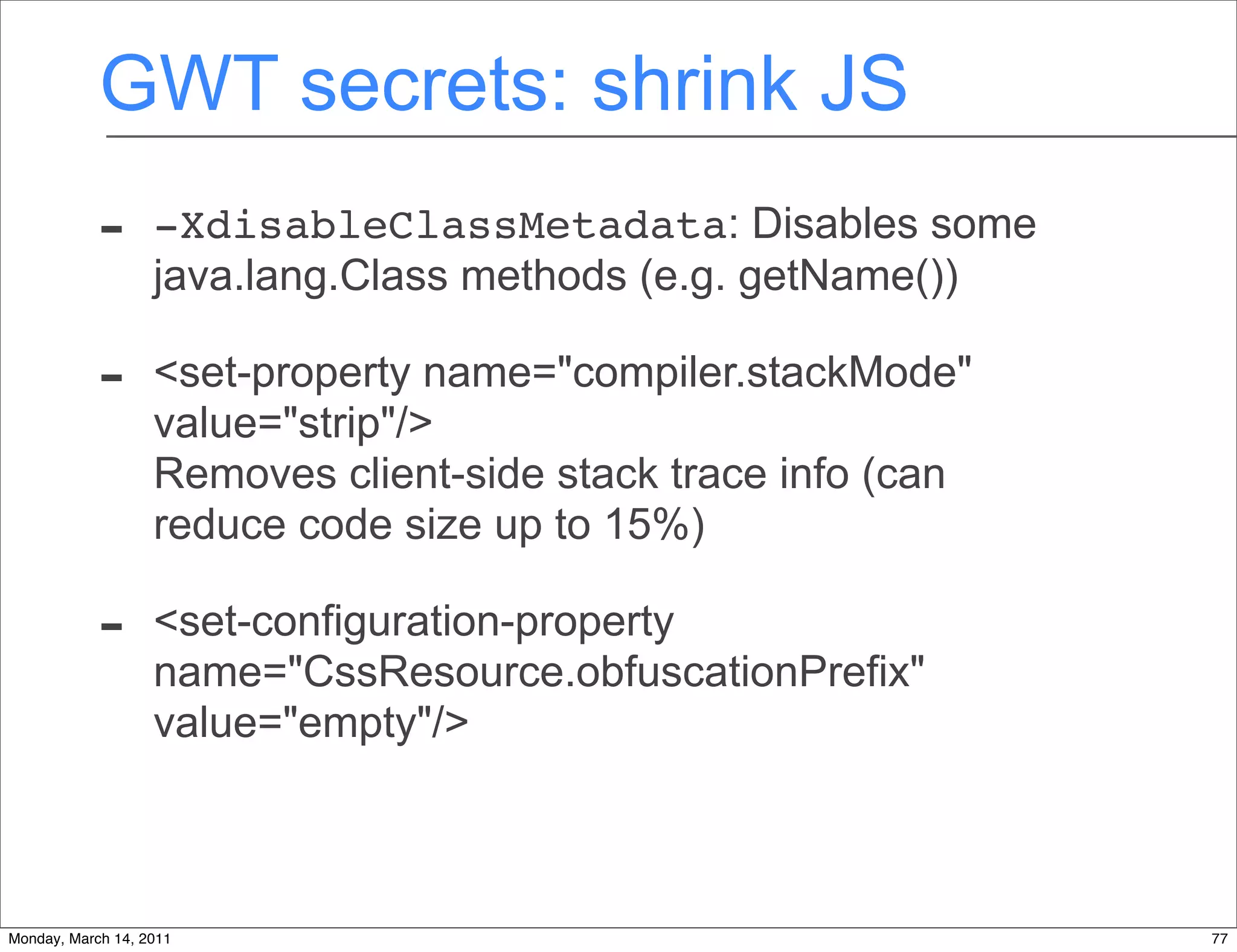 GWT secrets: shrink JS
            -      -XdisableClassMetadata: Disables some
                   java.lang.Class methods (e.g. getName())

            -      <set-property name="compiler.stackMode"
                   value="strip"/>
                   Removes client-side stack trace info (can
                   reduce code size up to 15%)

            -      <set-configuration-property
                   name="CssResource.obfuscationPrefix"
                   value="empty"/>



Monday, March 14, 2011                                         77
 