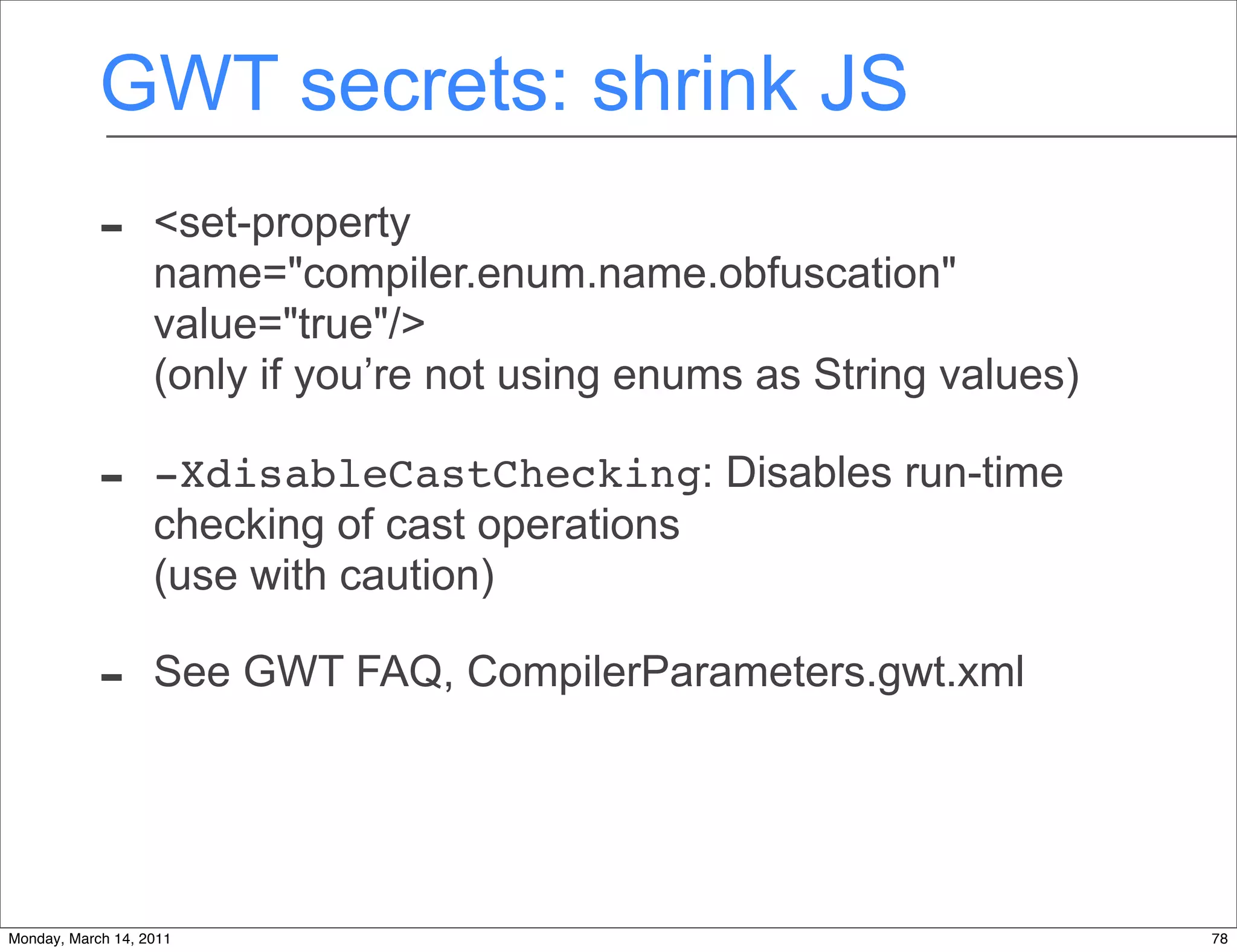 GWT secrets: shrink JS
            -      <set-property
                   name="compiler.enum.name.obfuscation"
                   value="true"/>
                   (only if you’re not using enums as String values)

            -      -XdisableCastChecking: Disables run-time
                   checking of cast operations
                   (use with caution)

            -      See GWT FAQ, CompilerParameters.gwt.xml




Monday, March 14, 2011                                                 78
 