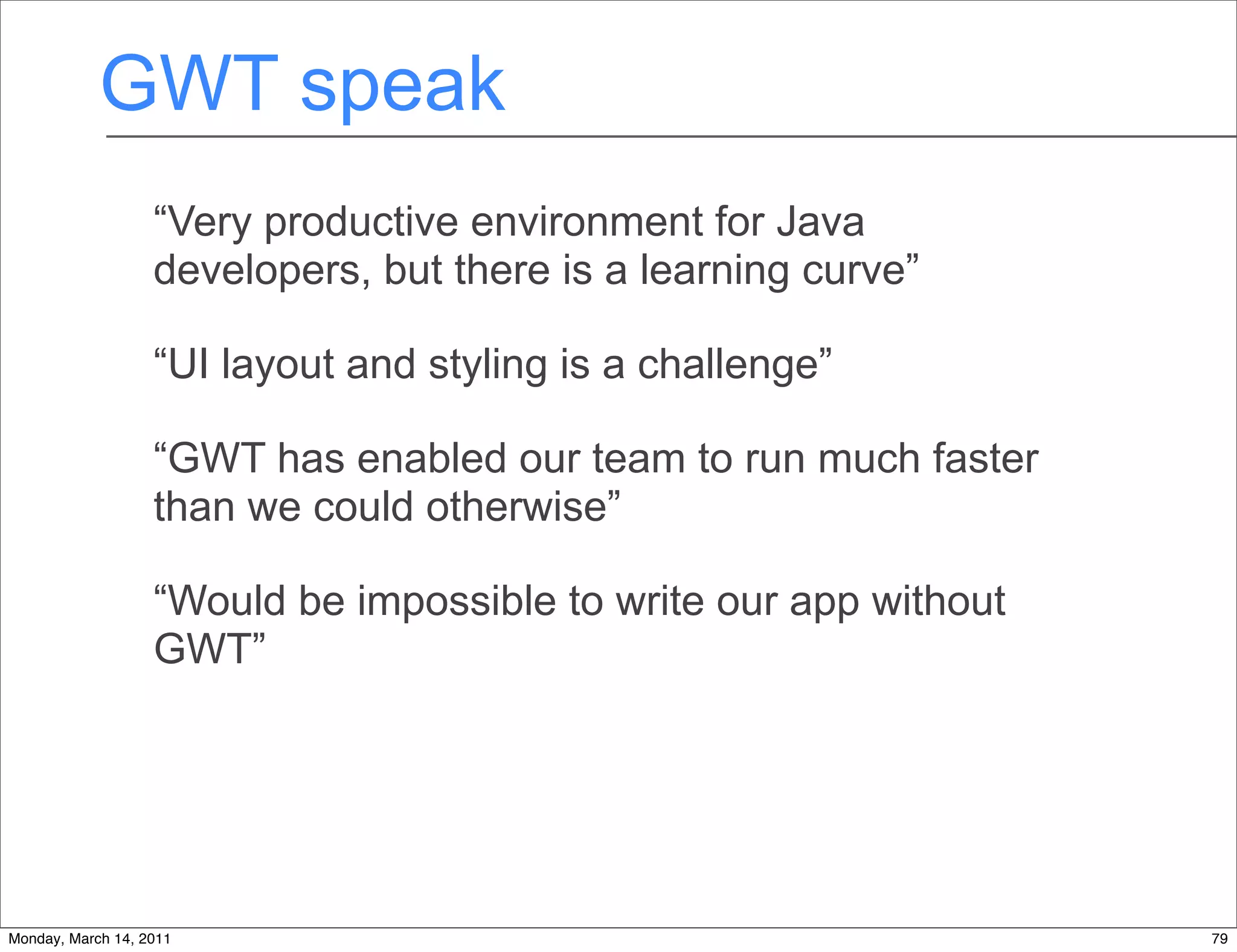 GWT speak
                   “Very productive environment for Java
                   developers, but there is a learning curve”

                   “UI layout and styling is a challenge”

                   “GWT has enabled our team to run much faster
                   than we could otherwise”

                   “Would be impossible to write our app without
                   GWT”




Monday, March 14, 2011                                             79
 