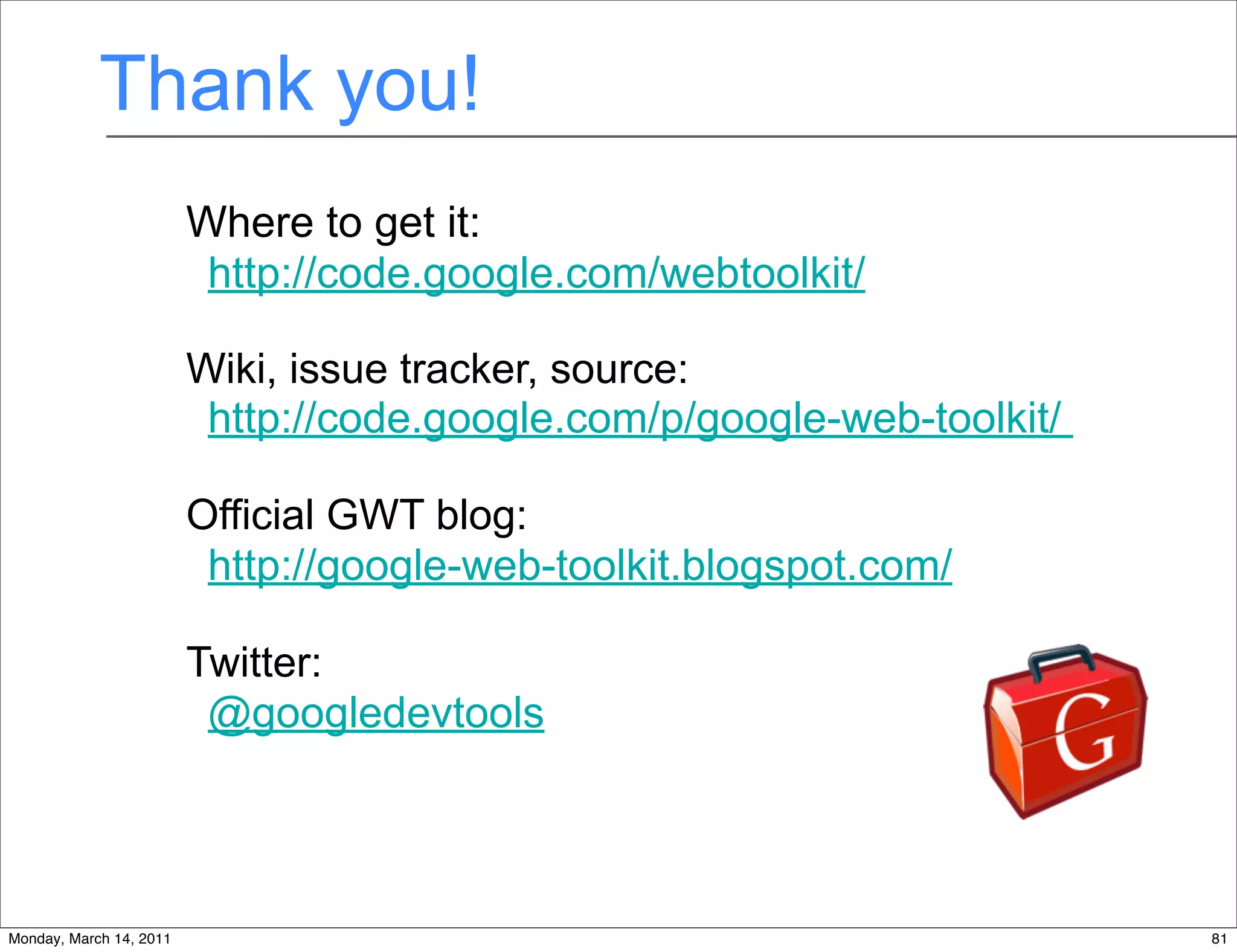Thank you!
                         Where to get it:
                          http://code.google.com/webtoolkit/

                         Wiki, issue tracker, source:
                          http://code.google.com/p/google-web-toolkit/

                         Official GWT blog:
                          http://google-web-toolkit.blogspot.com/

                         Twitter:
                          @googledevtools



                                              81
Monday, March 14, 2011                                                   81
 