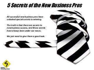5 Secrets of the New Business Pros 
All successful new business pros have 
unlocked special secrets to winning. 
The truth is that there are secrets to 
new business success, and these secrets 
have always been under our noses. 
We just need to give them a good look. 
 