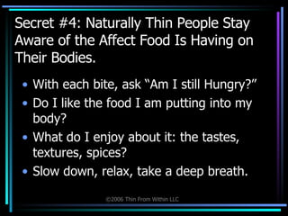 Secret #4: Naturally Thin People Stay Aware of the Affect Food Is Having on Their Bodies. With each bite, ask “Am I still Hungry?” Do I like the food I am putting into my body? What do I enjoy about it: the tastes, textures, spices? Slow down, relax, take a deep breath. 