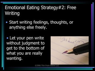 Emotional Eating Strategy#2: Free Writing Start writing feelings, thoughts, or anything else freely. Let your pen write without judgment to get to the bottom of what you are really wanting. 