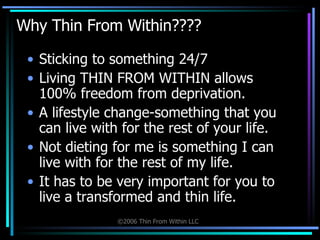 Why Thin From Within???? Sticking to something 24/7 Living THIN FROM WITHIN allows 100% freedom from deprivation. A lifestyle change-something that you can live with for the rest of your life.  Not dieting for me is something I can live with for the rest of my life.  It has to be very important for you to live a transformed and thin life. 