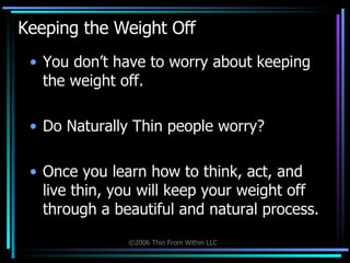 Keeping the Weight Off  You don’t have to worry about keeping the weight off. Do Naturally Thin people worry? Once you learn how to think, act, and live thin, you will keep your weight off through a beautiful and natural process. 
