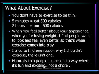 What About Exercise? You don’t have to exercise to be thin.  5 minutes = eat 500 calories  2 hours  = burn 500 calories  When you feel better about your appearance, when you’re losing weight, I find people want to look and feel even better so that’s when exercise comes into play.  I tried to find one reason why I shouldn’t exercise, there isn’t one.  Naturally thin people exercise in a way where it’s fun and exciting…not a chore . 