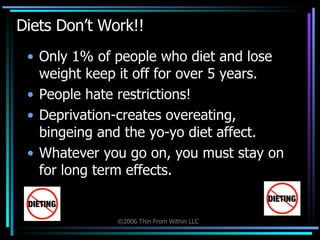 Diets Don’t Work!! Only 1% of people who diet and lose weight keep it off for over 5 years.  People hate restrictions! Deprivation-creates overeating,  bingeing and the yo-yo diet affect. Whatever you go on, you must stay on for long term effects. 