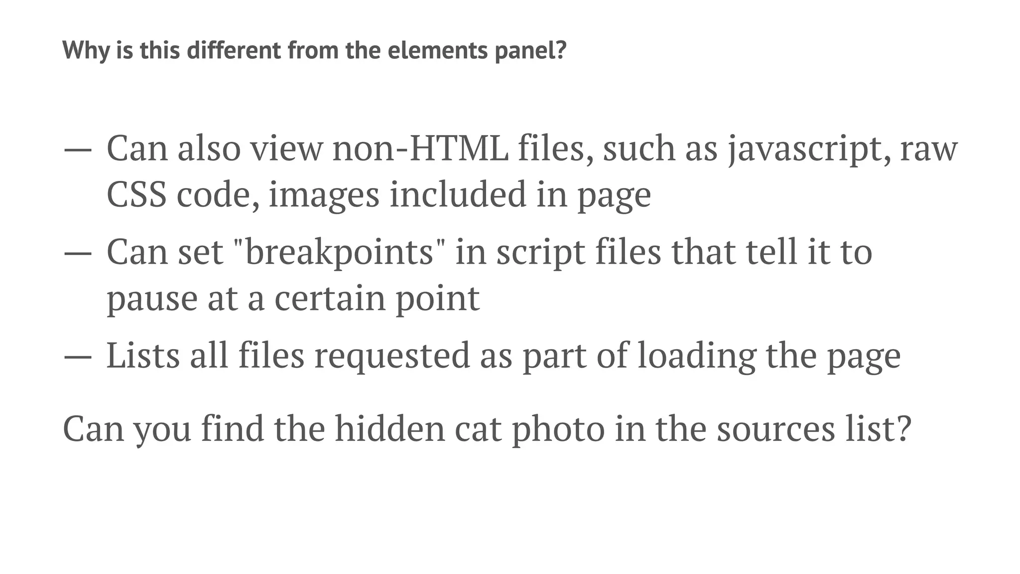 Why is this different from the elements panel?
— Can also view non-HTML files, such as javascript, raw
CSS code, images included in page
— Can set "breakpoints" in script files that tell it to
pause at a certain point
— Lists all files requested as part of loading the page
Can you find the hidden cat photo in the sources list?
 
