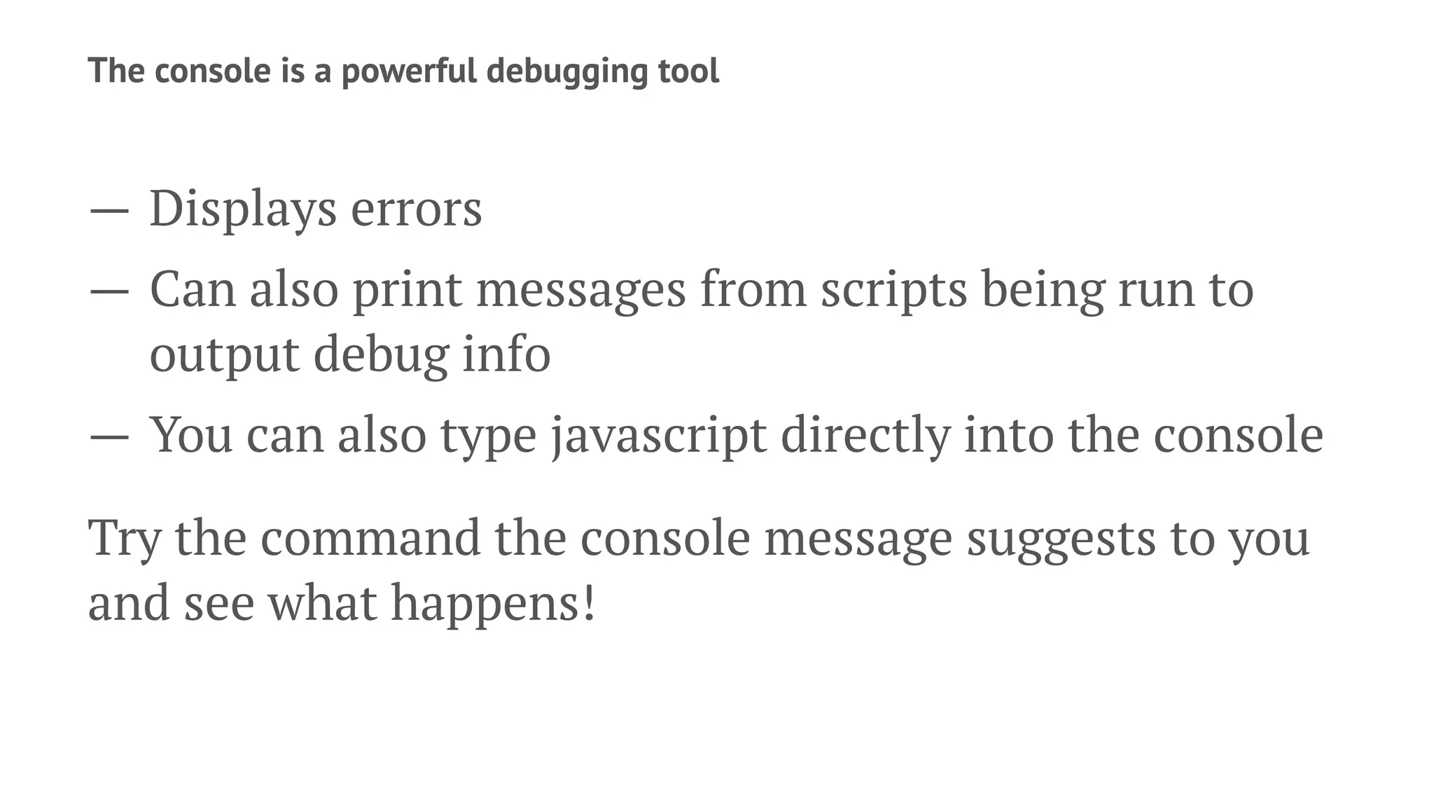 The console is a powerful debugging tool
— Displays errors
— Can also print messages from scripts being run to
output debug info
— You can also type javascript directly into the console
Try the command the console message suggests to you
and see what happens!
 