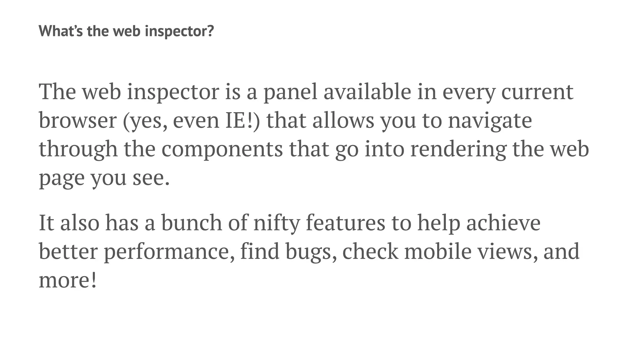 What’s the web inspector?
The web inspector is a panel available in every current
browser (yes, even IE!) that allows you to navigate
through the components that go into rendering the web
page you see.
It also has a bunch of nifty features to help achieve
better performance, find bugs, check mobile views, and
more!
 