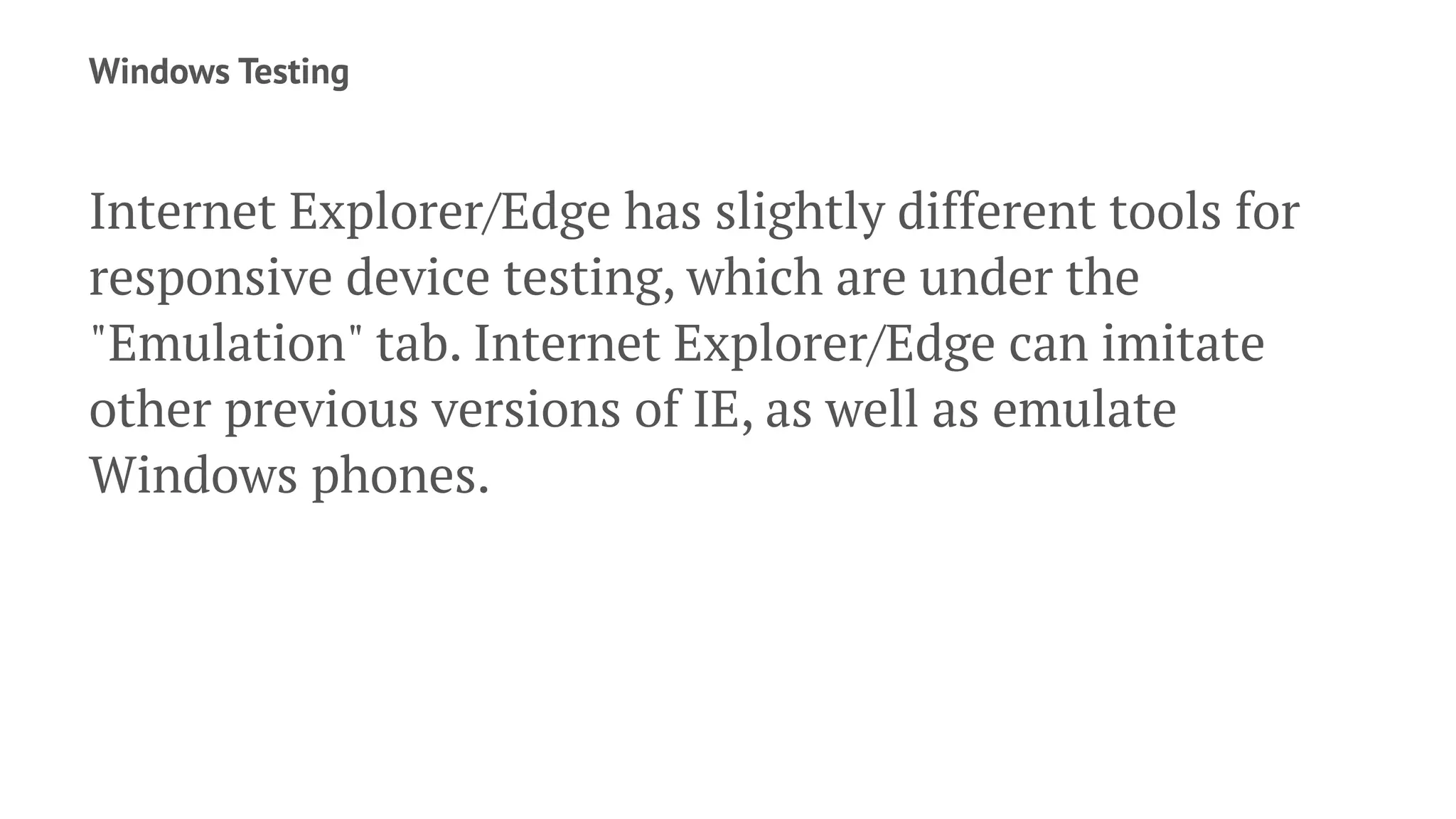 Windows Testing
Internet Explorer/Edge has slightly different tools for
responsive device testing, which are under the
"Emulation" tab. Internet Explorer/Edge can imitate
other previous versions of IE, as well as emulate
Windows phones.
 