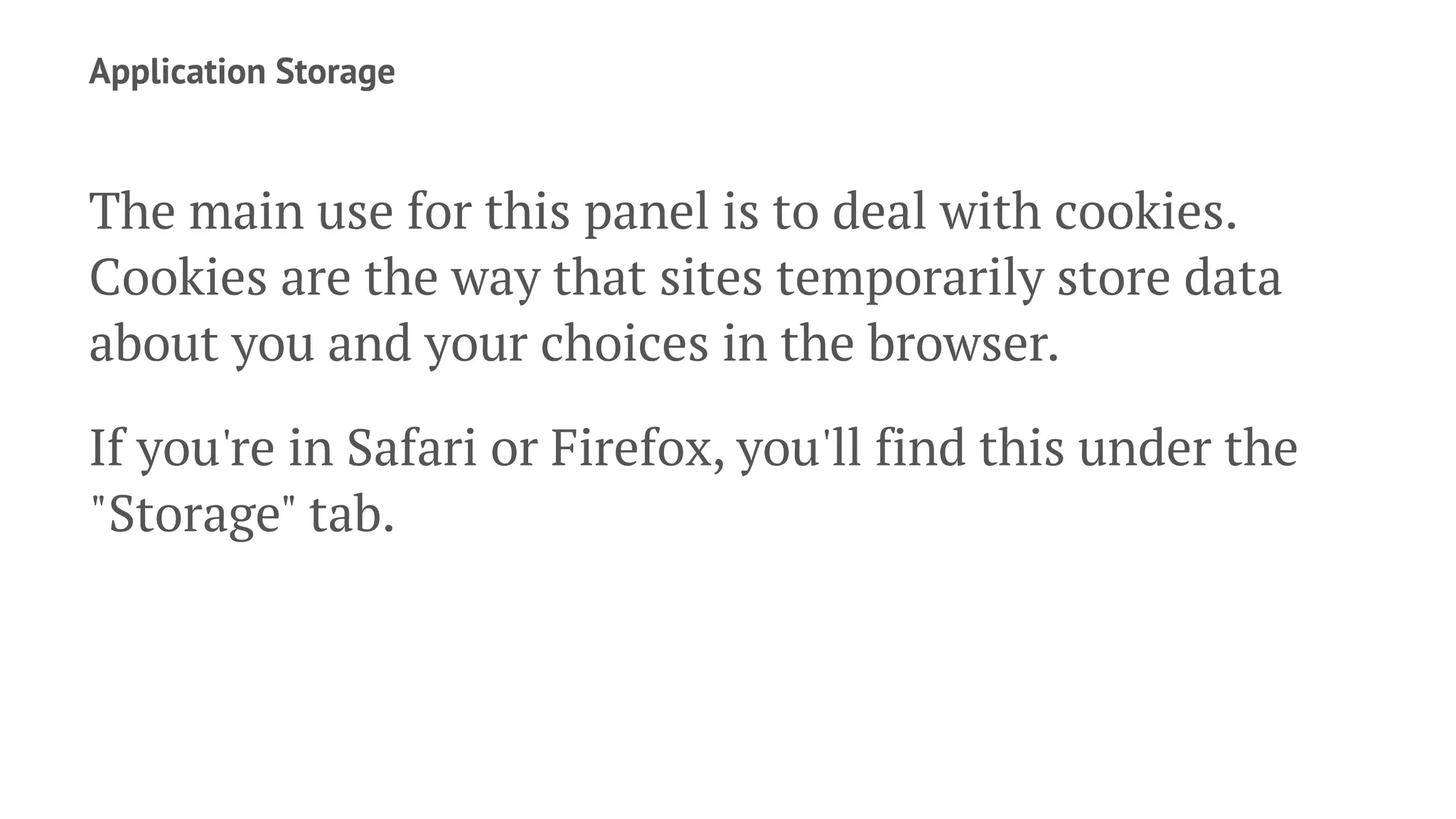 Application Storage
The main use for this panel is to deal with cookies.
Cookies are the way that sites temporarily store data
about you and your choices in the browser.
If you're in Safari or Firefox, you'll find this under the
"Storage" tab.
 
