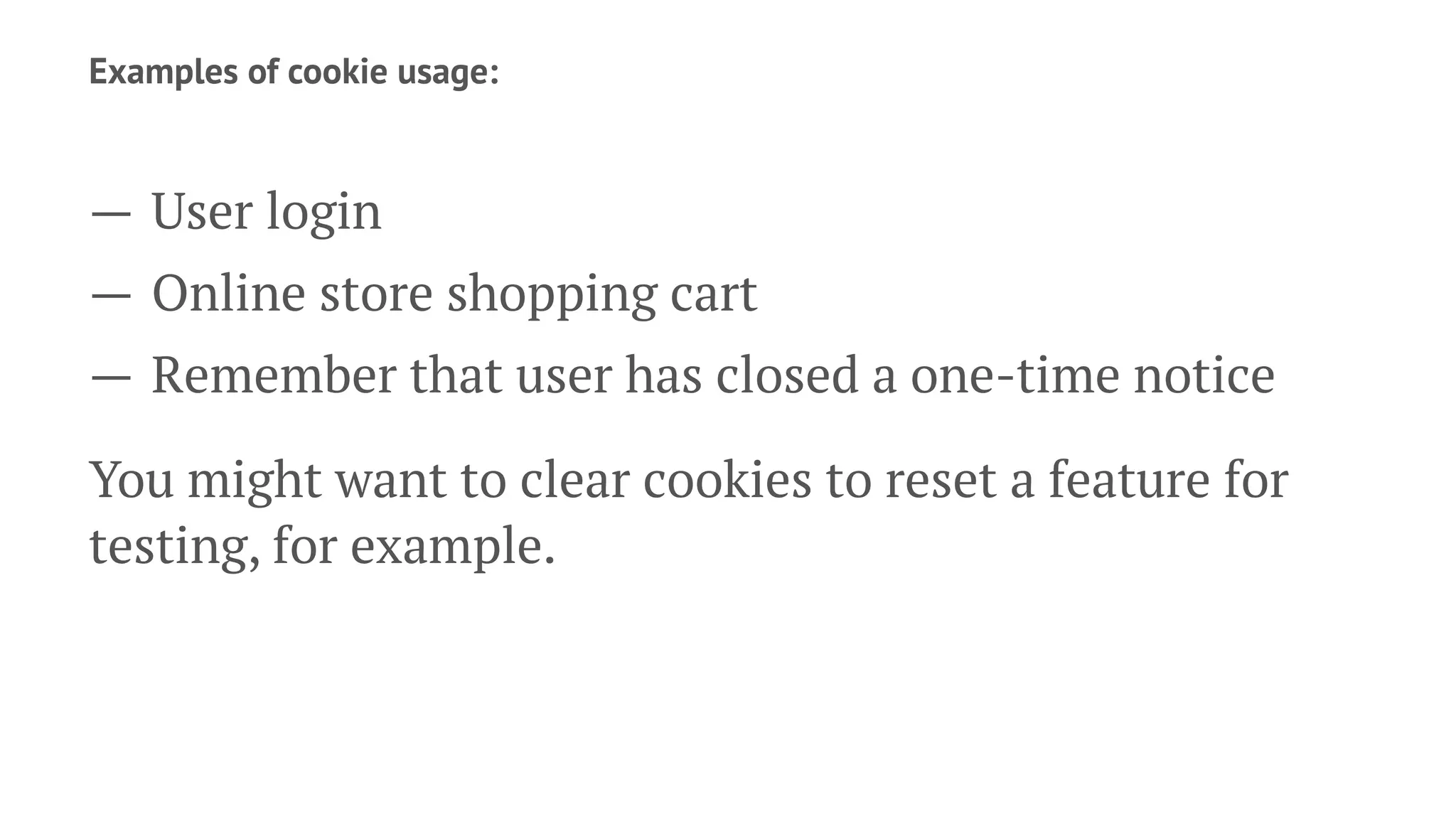 Examples of cookie usage:
— User login
— Online store shopping cart
— Remember that user has closed a one-time notice
You might want to clear cookies to reset a feature for
testing, for example.
 