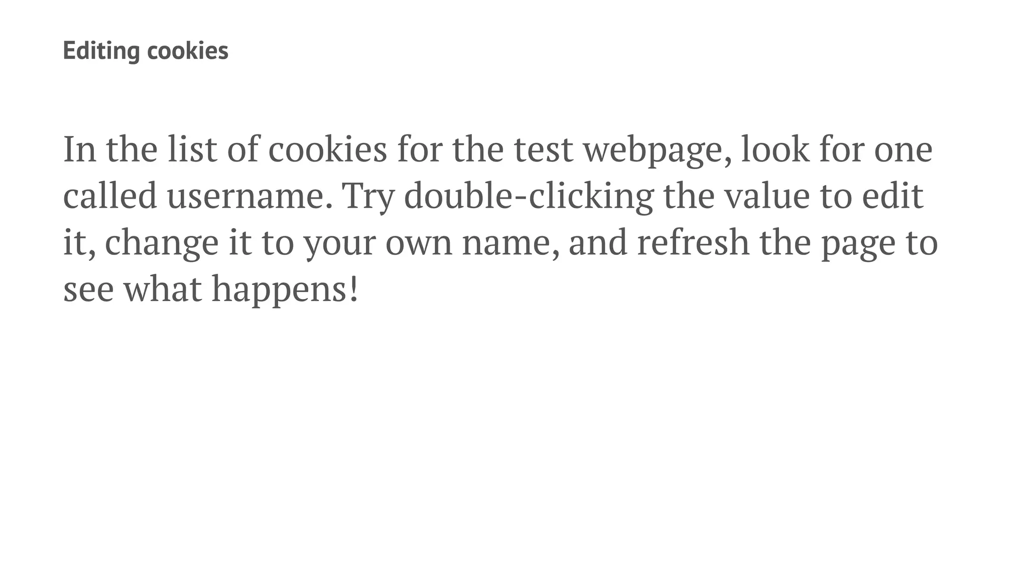 Editing cookies
In the list of cookies for the test webpage, look for one
called username. Try double-clicking the value to edit
it, change it to your own name, and refresh the page to
see what happens!
 