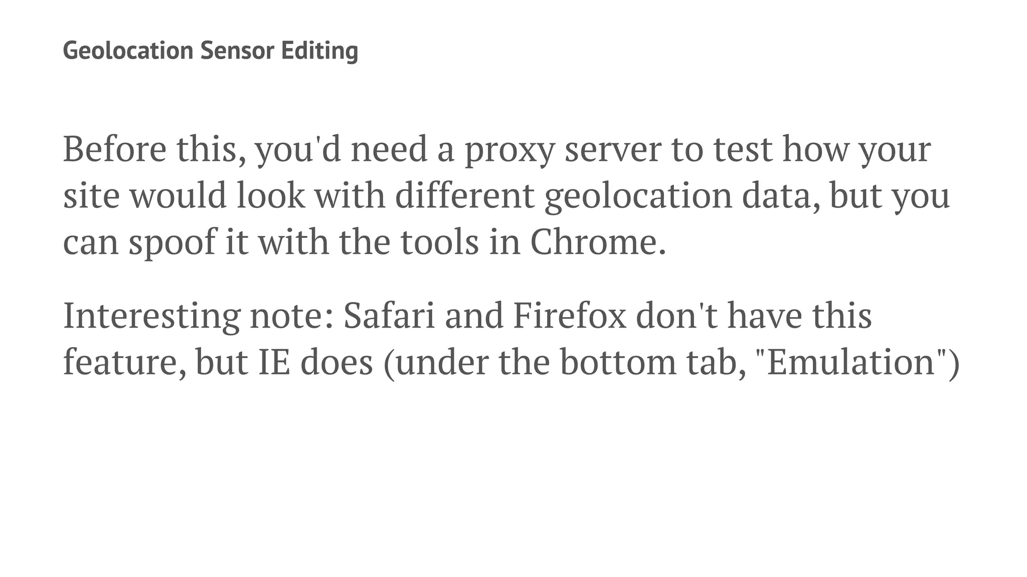 Geolocation Sensor Editing
Before this, you'd need a proxy server to test how your
site would look with different geolocation data, but you
can spoof it with the tools in Chrome.
Interesting note: Safari and Firefox don't have this
feature, but IE does (under the bottom tab, "Emulation")
 