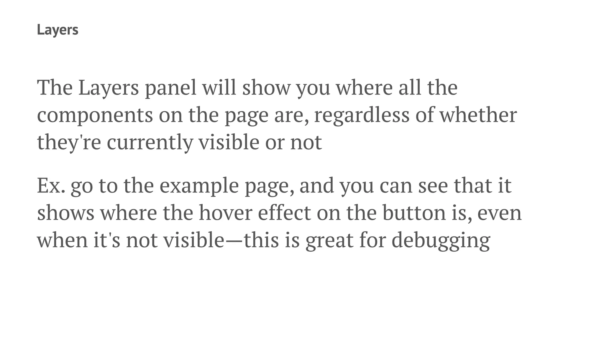 Layers
The Layers panel will show you where all the
components on the page are, regardless of whether
they're currently visible or not
Ex. go to the example page, and you can see that it
shows where the hover effect on the button is, even
when it's not visible—this is great for debugging
 