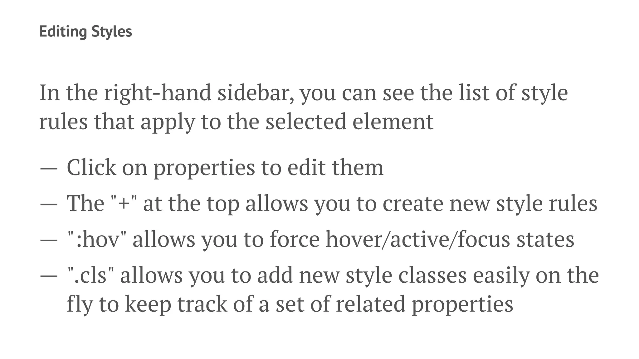 Editing Styles
In the right-hand sidebar, you can see the list of style
rules that apply to the selected element
— Click on properties to edit them
— The "+" at the top allows you to create new style rules
— ":hov" allows you to force hover/active/focus states
— ".cls" allows you to add new style classes easily on the
fly to keep track of a set of related properties
 