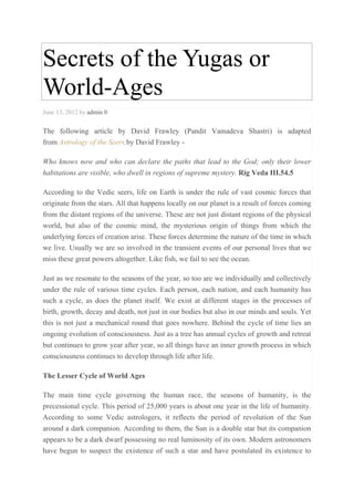 Secrets of the Yugas or
World-Ages
June 13, 2012 by admin 0
The following article by David Frawley (Pandit Vamadeva Shastri) is adapted
from Astrology of the Seers,by David Frawley -
Who knows now and who can declare the paths that lead to the God; only their lower
habitations are visible, who dwell in regions of supreme mystery. Rig Veda III.54.5
According to the Vedic seers, life on Earth is under the rule of vast cosmic forces that
originate from the stars. All that happens locally on our planet is a result of forces coming
from the distant regions of the universe. These are not just distant regions of the physical
world, but also of the cosmic mind, the mysterious origin of things from which the
underlying forces of creation arise. These forces determine the nature of the time in which
we live. Usually we are so involved in the transient events of our personal lives that we
miss these great powers altogether. Like fish, we fail to see the ocean.
Just as we resonate to the seasons of the year, so too are we individually and collectively
under the rule of various time cycles. Each person, each nation, and each humanity has
such a cycle, as does the planet itself. We exist at different stages in the processes of
birth, growth, decay and death, not just in our bodies but also in our minds and souls. Yet
this is not just a mechanical round that goes nowhere. Behind the cycle of time lies an
ongoing evolution of consciousness. Just as a tree has annual cycles of growth and retreat
but continues to grow year after year, so all things have an inner growth process in which
consciousness continues to develop through life after life.
The Lesser Cycle of World Ages
The main time cycle governing the human race, the seasons of humanity, is the
precessional cycle. This period of 25,000 years is about one year in the life of humanity.
According to some Vedic astrologers, it reflects the period of revolution of the Sun
around a dark companion. According to them, the Sun is a double star but its companion
appears to be a dark dwarf possessing no real luminosity of its own. Modern astronomers
have begun to suspect the existence of such a star and have postulated its existence to
 