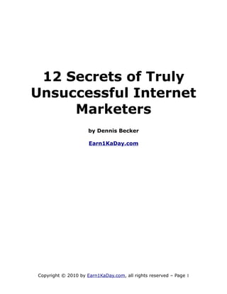 12 Secrets of Truly
Unsuccessful Internet
     Marketers
                     by Dennis Becker

                     Earn1KaDay.com




Copyright © 2010 by Earn1KaDay.com, all rights reserved – Page 1
 