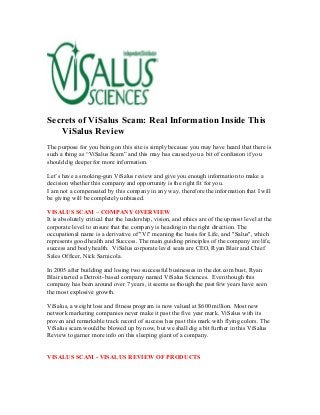 Secrets of ViSalus Scam: Real Information Inside This
   ViSalus Review
The purpose for you being on this site is simply because you may have heard that there is
such a thing as “ViSalus Scam” and this may has caused you a bit of confusion if you
should dig deeper for more information.

Let’s have a smoking-gun ViSalus review and give you enough information to make a
decision whether this company and opportunity is the right fit for you.
I am not a compensated by this company in any way, therefore the information that I will
be giving will be completely unbiased.

VISALUS SCAM – COMPANY OVERVIEW
It is absolutely critical that the leadership, vision, and ethics are of the upmost level at the
corporate level to ensure that the company is heading in the right direction. The
occupational name is a derivative of "Vi" meaning the basis for Life, and "Salus", which
represents good health and Success. The main guiding principles of the company are life,
success and body health. ViSalus corporate level seats are CEO, Ryan Blair and Chief
Sales Officer, Nick Sarnicola.

In 2005 after building and losing two successful businesses in the dot.com bust, Ryan
Blair started a Detroit- based company named ViSalus Sciences. Even though this
company has been around over 7 years, it seems as though the past few years have seen
the most explosive growth.

ViSalus, a weight loss and fitness program is now valued at $600 million. Most new
network marketing companies never make it past the five year mark. ViSalus with its
proven and remarkable track record of success has past this mark with flying colors. The
ViSalus scam would be blowed up by now, but we shall dig a bit further in this ViSalus
Review to garner more info on this sleeping giant of a company.


VISALUS SCAM - VISALUS REVIEW OF PRODUCTS
 