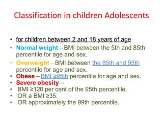 Classification in children Adolescents
• for children between 2 and 18 years of age
• Normal weight – BMI between the 5th and 85th
percentile for age and sex.
• Overweight – BMI between the 85th and 95th
percentile for age and sex.
• Obese – BMI ≥95th percentile for age and sex.
• Severe obesity –
• BMI ≥120 per cent of the 95th percentile,
• OR a BMI ≥35.
• OR approximately the 99th percentile.
 