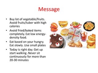 Message
• Buy lot of vegetable/fruits.
Avoid fruits/tuber with high
calories
• Avoid fried/baked items
completely. Eat low energy-
density food.
• Eat based on your hungry.
Eat slowly .Use small plates
• Today is right day. Get up
start walking .Never sit
continuously for more than
20-30 minutes
 