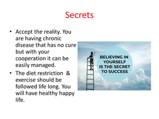 Secrets
• Accept the reality. You
are having chronic
disease that has no cure
but with your
cooperation it can be
easily managed.
• The diet restriction &
exercise should be
followed life long. You
will have healthy happy
life.
 