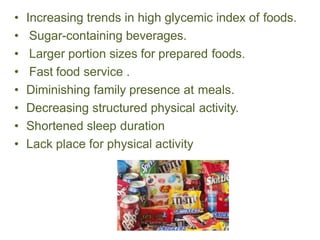 • Increasing trends in high glycemic index of foods.
• Sugar-containing beverages.
• Larger portion sizes for prepared foods.
• Fast food service .
• Diminishing family presence at meals.
• Decreasing structured physical activity.
• Shortened sleep duration
• Lack place for physical activity
 