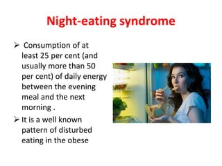 Night-eating syndrome
 Consumption of at
least 25 per cent (and
usually more than 50
per cent) of daily energy
between the evening
meal and the next
morning .
 It is a well known
pattern of disturbed
eating in the obese
 