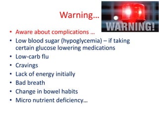 Warning…
• Aware about complications …
• Low blood sugar (hypoglycemia) – if taking
certain glucose lowering medications
• Low-carb flu
• Cravings
• Lack of energy initially
• Bad breath
• Change in bowel habits
• Micro nutrient deficiency…
 