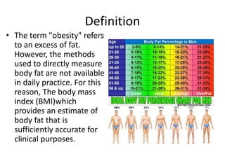 Definition
• The term "obesity" refers
to an excess of fat.
However, the methods
used to directly measure
body fat are not available
in daily practice. For this
reason, The body mass
index (BMI)which
provides an estimate of
body fat that is
sufficiently accurate for
clinical purposes.
 