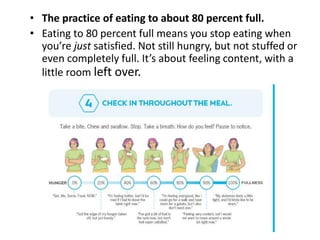 • The practice of eating to about 80 percent full.
• Eating to 80 percent full means you stop eating when
you’re just satisfied. Not still hungry, but not stuffed or
even completely full. It’s about feeling content, with a
little room left over.
 