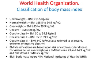 World Health Organization.
Classification of body mass index
• Underweight – BMI <18.5 kg/m2
• Normal weight – BMI ≥18.5 to 24.9 kg/m2
• Overweight – BMI ≥25 to 29.9 kg/m2
• Obesity – BMI ≥30 kg/m2
• Obesity class I – BMI 30 to 34.9 kg/m2
• Obesity class II – BMI 35 to 39.9 kg/m2
• Obesity class III – BMI ≥40 kg/m2 (also referred to as severe,
extreme, or massive obesity)
• BMI classifications are based upon risk of cardiovascular disease.
For Asians define overweight as a BMI between 23 and 24.9 kg/m2
and obesity as a BMI >25 kg/m2.
• BMI: body mass index; NIH: National Institutes of Health; WHO:
 