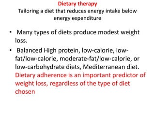Dietary therapy
Tailoring a diet that reduces energy intake below
energy expenditure
• Many types of diets produce modest weight
loss.
• Balanced High protein, low-calorie, low-
fat/low-calorie, moderate-fat/low-calorie, or
low-carbohydrate diets, Mediterranean diet.
Dietary adherence is an important predictor of
weight loss, regardless of the type of diet
chosen
 