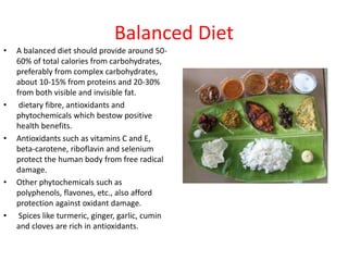 Balanced Diet
• A balanced diet should provide around 50-
60% of total calories from carbohydrates,
preferably from complex carbohydrates,
about 10-15% from proteins and 20-30%
from both visible and invisible fat.
• dietary fibre, antioxidants and
phytochemicals which bestow positive
health benefits.
• Antioxidants such as vitamins C and E,
beta-carotene, riboflavin and selenium
protect the human body from free radical
damage.
• Other phytochemicals such as
polyphenols, flavones, etc., also afford
protection against oxidant damage.
• Spices like turmeric, ginger, garlic, cumin
and cloves are rich in antioxidants.
 