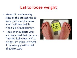 Eat to loose weight
• Metabolic studies using
state-of-the-art techniques
have concluded that most
adults will lose weight
when fed <1000 kcal/day.
• Thus, even subjects who
are concerned that they are
"metabolically resistant" to
weight loss will lose weight
if they comply with a diet
of 800 to 1200
 