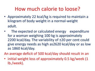 How much calorie to loose?
• Approximately 22 kcal/kg is required to maintain a
kilogram of body weight in a normal-weight
adult.
• The expected or calculated energy expenditure
for a woman weighing 100 kg is approximately
2200 kcal/day. The variability of ±20 per cent could
give energy needs as high as2620 kcal/day or as low
as 1860 kcal/day.
An average deficit of 500 kcal/day should result in an
• initial weight loss of approximately 0.5 kg/week (1
lb./week).
 