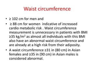 Waist circumference
• ≥ 102 cm for men and
• ≥ 88 cm for women indicative of increased
cardio metabolic risk . Waist circumference
measurement is unnecessary in patients with BMI
≥35 kg/m2 as almost all individuals with this BMI
also have an abnormal waist circumference and
are already at a high risk from their adiposity.
• A waist circumference ≥31 in (80 cm) in Asian
females and ≥35 in (90 cm) in Asian males is
considered abnormal.
 